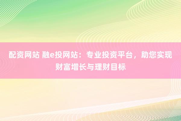 配资网站 融e投网站：专业投资平台，助您实现财富增长与理财目标