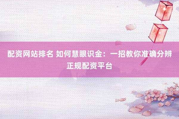 配资网站排名 如何慧眼识金：一招教你准确分辨正规配资平台