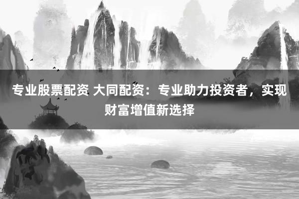 专业股票配资 大同配资：专业助力投资者，实现财富增值新选择