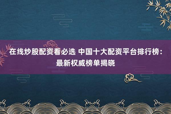 在线炒股配资看必选 中国十大配资平台排行榜：最新权威榜单揭晓