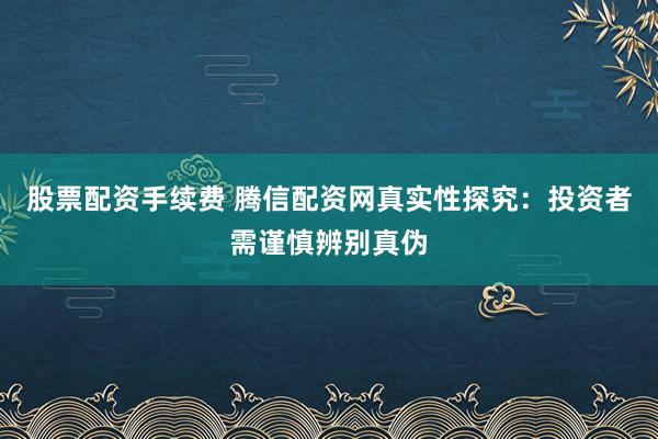 股票配资手续费 腾信配资网真实性探究：投资者需谨慎辨别真伪