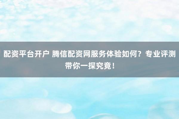 配资平台开户 腾信配资网服务体验如何？专业评测带你一探究竟！