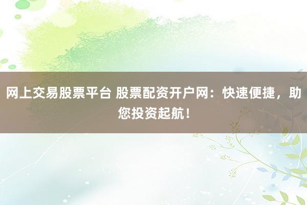 网上交易股票平台 股票配资开户网：快速便捷，助您投资起航！