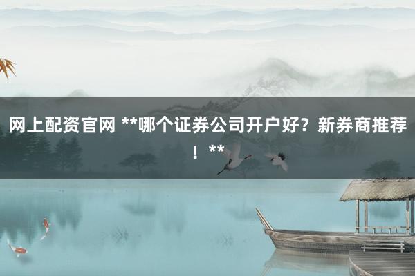 网上配资官网 **哪个证券公司开户好？新券商推荐！**