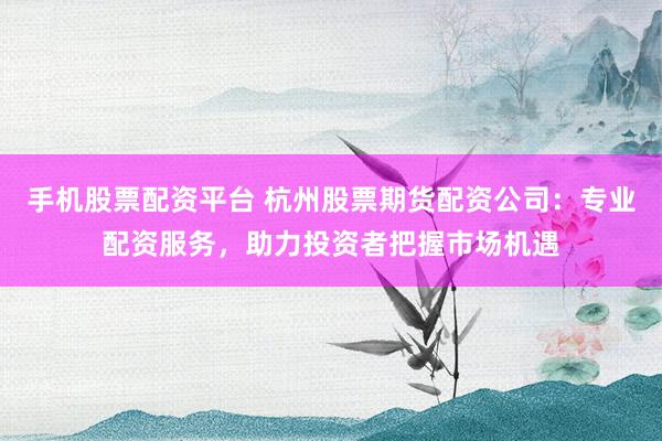 手机股票配资平台 杭州股票期货配资公司：专业配资服务，助力投资者把握市场机遇