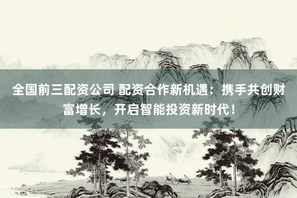 全国前三配资公司 配资合作新机遇：携手共创财富增长，开启智能投资新时代！