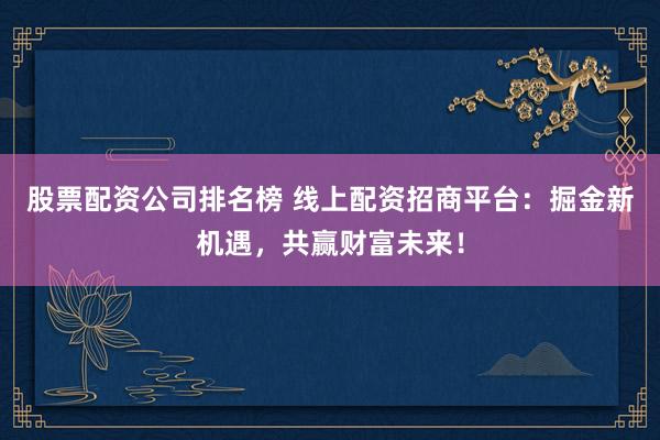 股票配资公司排名榜 线上配资招商平台：掘金新机遇，共赢财富未来！
