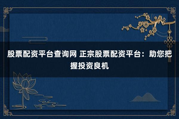 股票配资平台查询网 正宗股票配资平台：助您把握投资良机