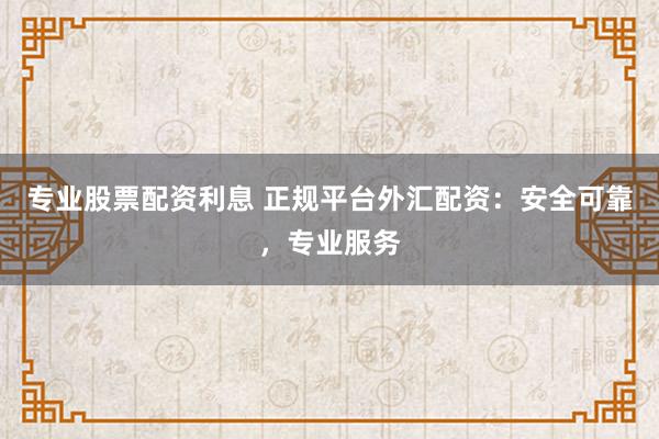 专业股票配资利息 正规平台外汇配资：安全可靠，专业服务