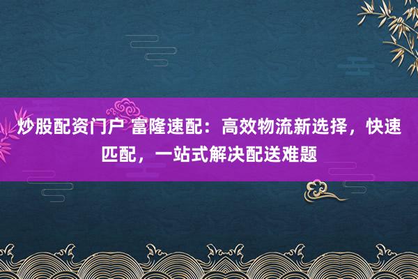 炒股配资门户 富隆速配：高效物流新选择，快速匹配，一站式解决配送难题