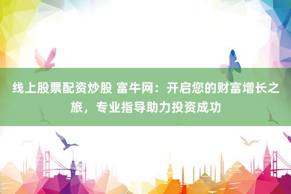 线上股票配资炒股 富牛网：开启您的财富增长之旅，专业指导助力投资成功