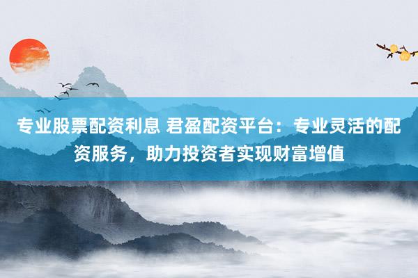 专业股票配资利息 君盈配资平台：专业灵活的配资服务，助力投资者实现财富增值