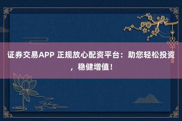 证券交易APP 正规放心配资平台：助您轻松投资，稳健增值！