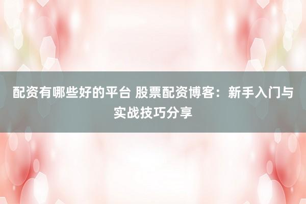 配资有哪些好的平台 股票配资博客：新手入门与实战技巧分享