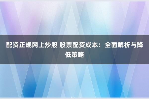 配资正规网上炒股 股票配资成本：全面解析与降低策略
