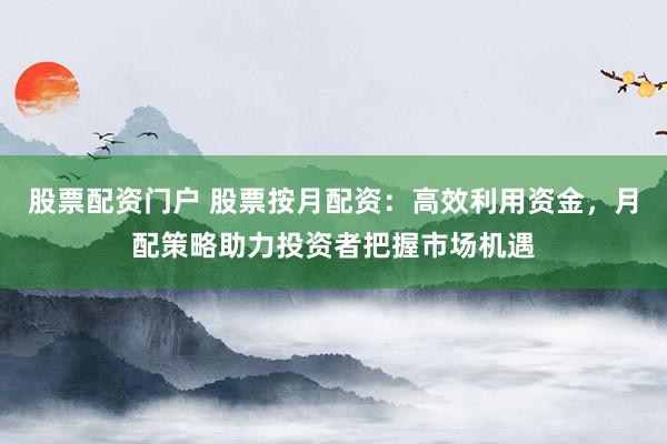 股票配资门户 股票按月配资：高效利用资金，月配策略助力投资者把握市场机遇