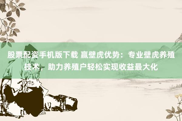 股票配资手机版下载 赢壁虎优势：专业壁虎养殖技术，助力养殖户轻松实现收益最大化