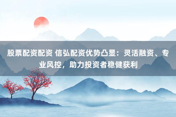 股票配资配资 信弘配资优势凸显：灵活融资、专业风控，助力投资者稳健获利