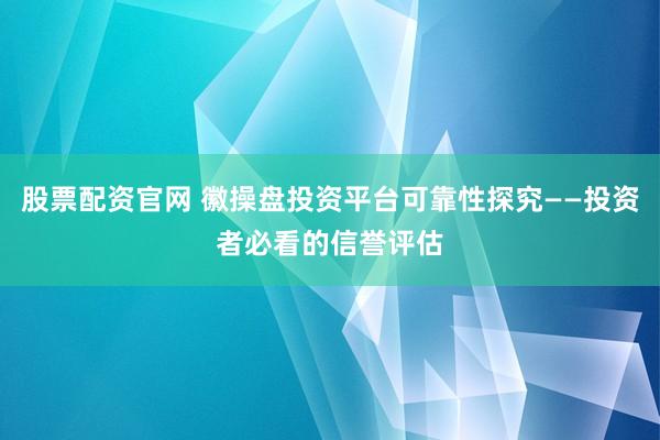 股票配资官网 徽操盘投资平台可靠性探究——投资者必看的信誉评估