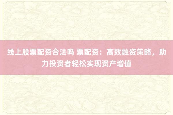 线上股票配资合法吗 票配资：高效融资策略，助力投资者轻松实现资产增值