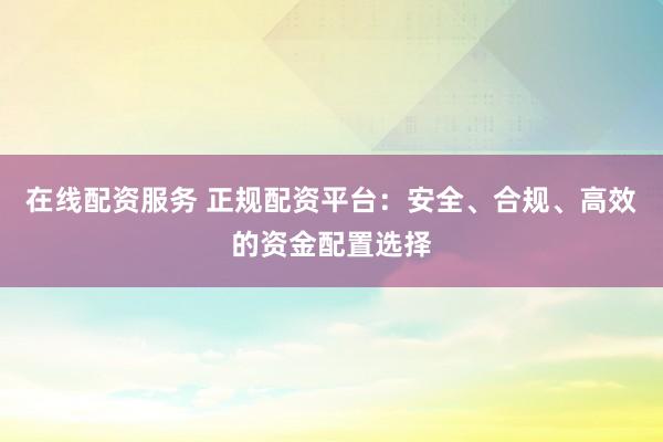 在线配资服务 正规配资平台：安全、合规、高效的资金配置选择