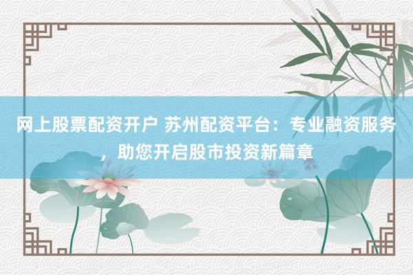 网上股票配资开户 苏州配资平台：专业融资服务，助您开启股市投资新篇章