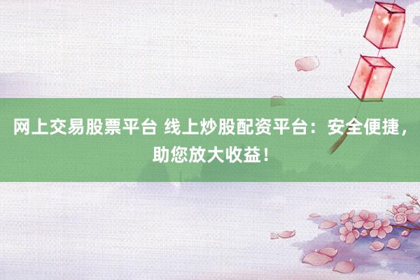 网上交易股票平台 线上炒股配资平台：安全便捷，助您放大收益！