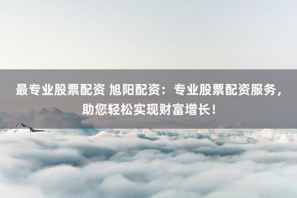最专业股票配资 旭阳配资：专业股票配资服务，助您轻松实现财富增长！