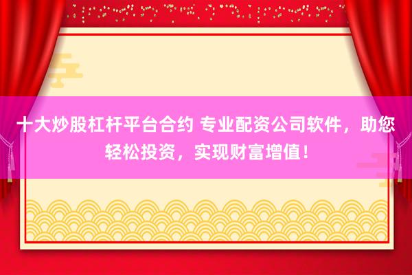 十大炒股杠杆平台合约 专业配资公司软件，助您轻松投资，实现财富增值！