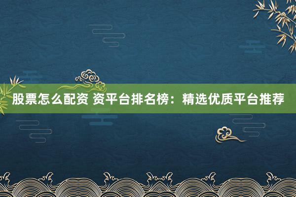 股票怎么配资 资平台排名榜：精选优质平台推荐