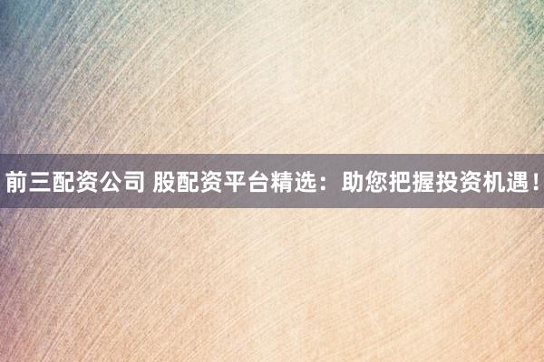前三配资公司 股配资平台精选：助您把握投资机遇！