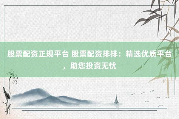 股票配资正规平台 股票配资排排：精选优质平台，助您投资无忧
