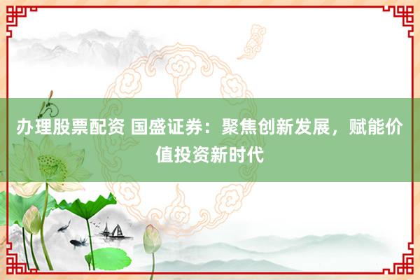 办理股票配资 国盛证券：聚焦创新发展，赋能价值投资新时代