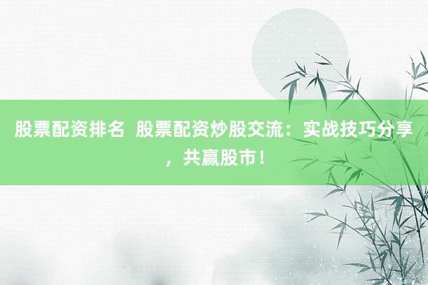 股票配资排名  股票配资炒股交流：实战技巧分享，共赢股市！