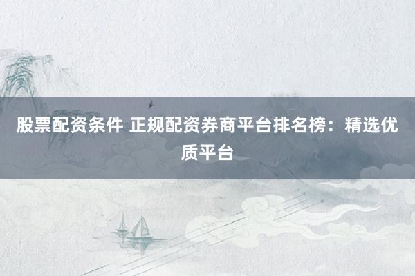 股票配资条件 正规配资券商平台排名榜：精选优质平台