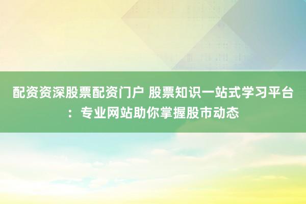 配资资深股票配资门户 股票知识一站式学习平台：专业网站助你掌握股市动态