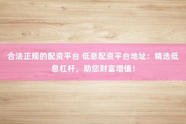 合法正规的配资平台 低息配资平台地址：精选低息杠杆，助您财富增值！
