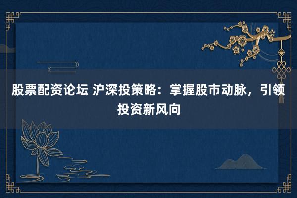 股票配资论坛 沪深投策略：掌握股市动脉，引领投资新风向