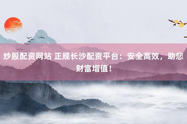 炒股配资网站 正规长沙配资平台：安全高效，助您财富增值！