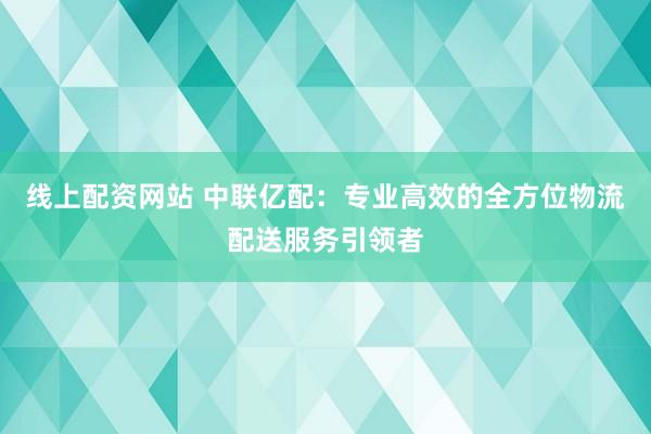 线上配资网站 中联亿配：专业高效的全方位物流配送服务引领者