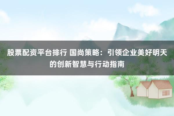 股票配资平台排行 国尚策略：引领企业美好明天的创新智慧与行动指南