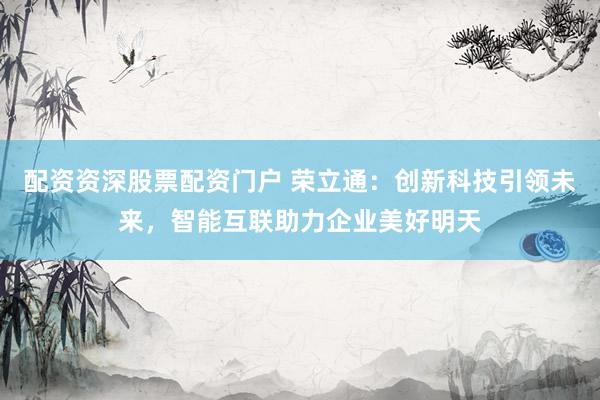 配资资深股票配资门户 荣立通：创新科技引领未来，智能互联助力企业美好明天