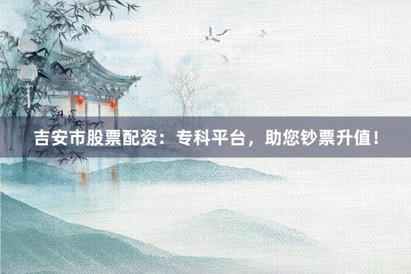 吉安市股票配资：专科平台，助您钞票升值！