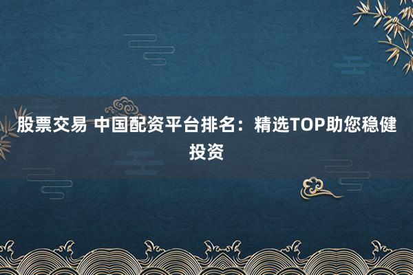 股票交易 中国配资平台排名：精选TOP助您稳健投资