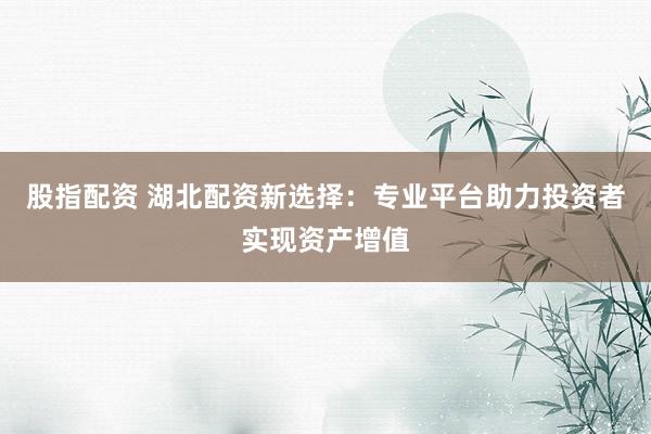 股指配资 湖北配资新选择：专业平台助力投资者实现资产增值