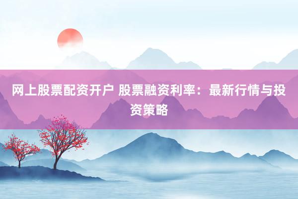 网上股票配资开户 股票融资利率：最新行情与投资策略