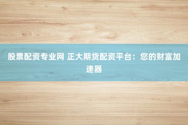 股票配资专业网 正大期货配资平台:您的财富加速器