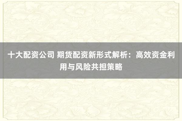 十大配资公司 期货配资新形式解析:高效资金利用与风险共担策略
