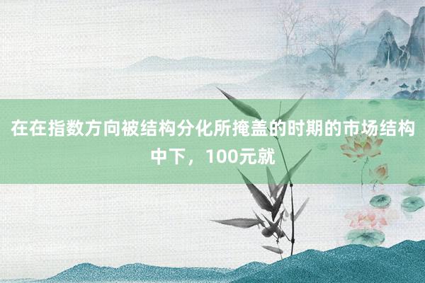 在在指数方向被结构分化所掩盖的时期的市场结构中下，100元就