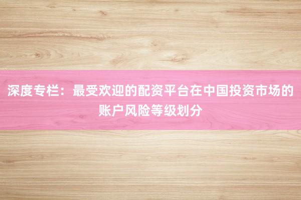 深度专栏：最受欢迎的配资平台在中国投资市场的账户风险等级划分